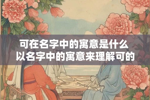 可在名字中的寓意是什么 以名字中的寓意来理解可的含义