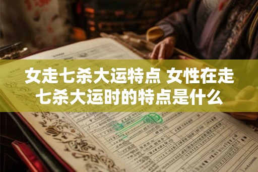 女走七杀大运特点 女性在走七杀大运时的特点是什么