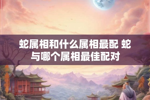 蛇属相和什么属相最配 蛇与哪个属相最佳配对