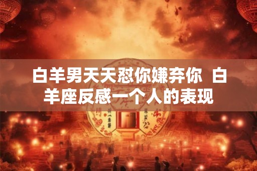 白羊男天天怼你嫌弃你  白羊座反感一个人的表现