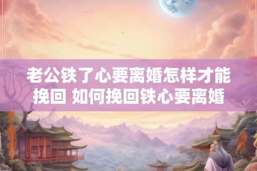 老公铁了心要离婚怎样才能挽回 如何挽回铁心要离婚的老公