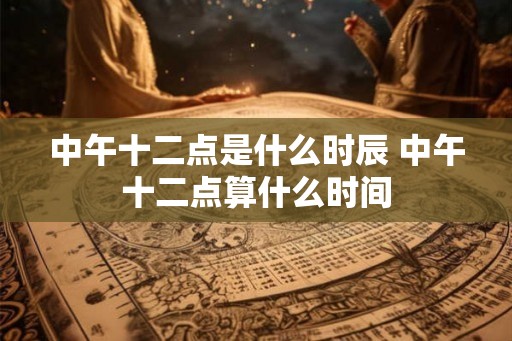 中午十二点是什么时辰 中午十二点算什么时间