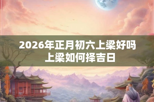 2026年正月初六上梁好吗  上梁如何择吉日