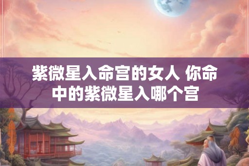 紫微星入命宫的女人 你命中的紫微星入哪个宫 紫微星入命宫的女人 你命中的紫微星入哪个宫