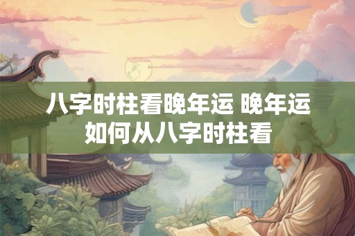 八字时柱看晚年运 晚年运如何从八字时柱看