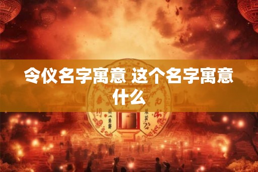 令仪名字寓意 这个名字寓意什么 令仪名字寓意 这个名字寓意什么