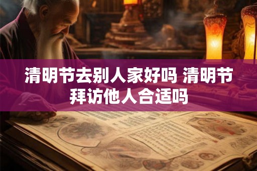 清明节去别人家好吗 清明节拜访他人合适吗