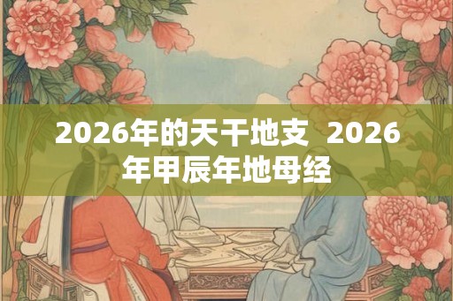 2026年的天干地支 2026年甲辰年地母经 2026年的天干地支 2026年甲辰年地母经