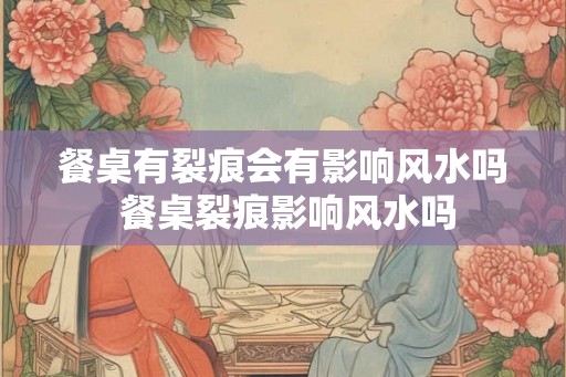 餐桌有裂痕会有影响风水吗 餐桌裂痕影响风水吗