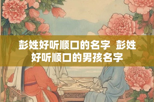 彭姓好听顺口的名字  彭姓好听顺口的男孩名字