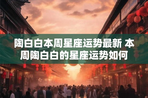 陶白白本周星座运势最新 本周陶白白的星座运势如何