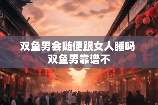 双鱼男会随便跟女人睡吗 双鱼男靠谱不