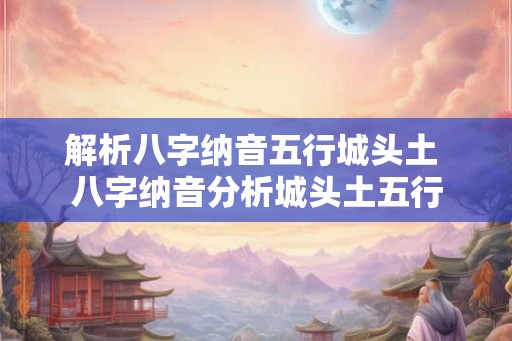 解析八字纳音五行城头土 八字纳音分析城头土五行
