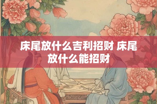 床尾放什么吉利招财 床尾放什么能招财