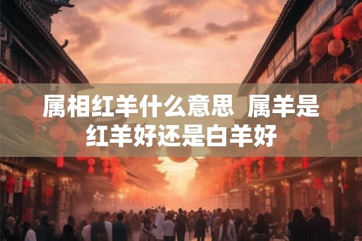 属相红羊什么意思  属羊是红羊好还是白羊好
