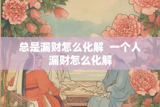 总是漏财怎么化解 一个人漏财怎么化解 总是漏财怎么化解 一个人漏财怎么化解