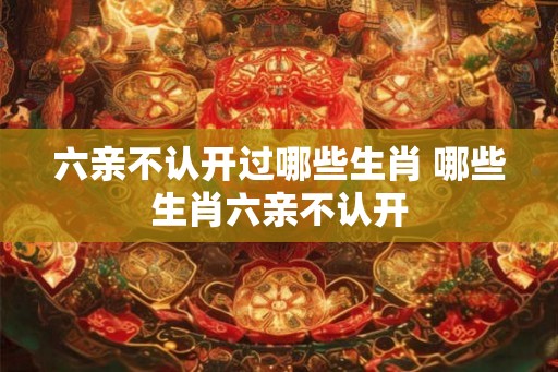 六亲不认开过哪些生肖 哪些生肖六亲不认开