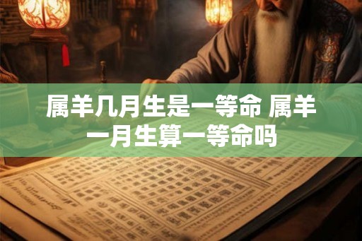属羊几月生是一等命 属羊一月生算一等命吗 属羊几月生是一等命 属羊一月生算一等命吗