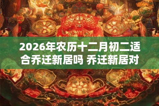2026年农历十二月初二适合乔迁新居吗 乔迁新居对联