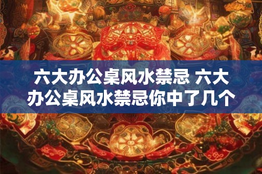 六大办公桌风水禁忌 六大办公桌风水禁忌你中了几个 六大办公桌风水禁忌 六大办公桌风水禁忌你中了几个