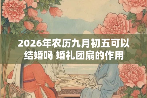 2026年农历九月初五可以结婚吗 婚礼团扇的作用