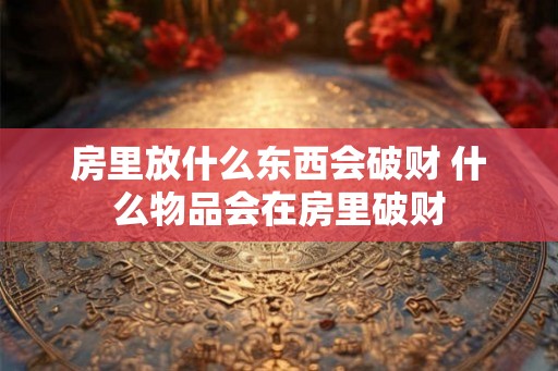 房里放什么东西会破财 什么物品会在房里破财