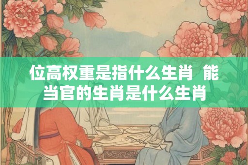 位高权重是指什么生肖  能当官的生肖是什么生肖