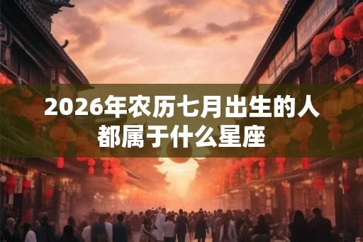 2026年农历七月出生的人都属于什么星座