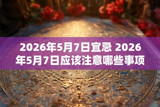 2026年5月7日宜忌 2026年5月7日应该注意哪些事项