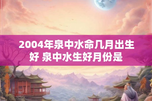 2004年泉中水命几月出生好 泉中水生好月份是