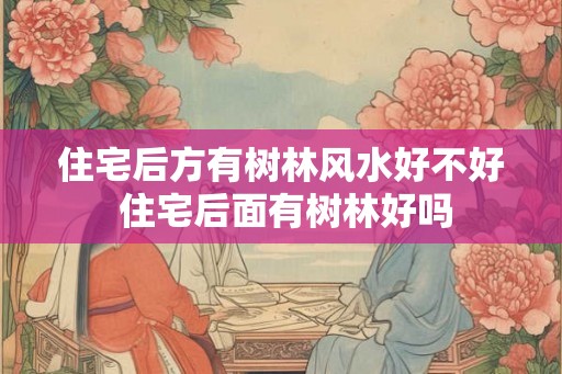 住宅后方有树林风水好不好 住宅后面有树林好吗 住宅后方有树林风水好不好 住宅后面有树林好吗