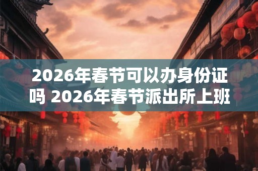 2026年春节可以办身份证吗 2026年春节派出所上班吗