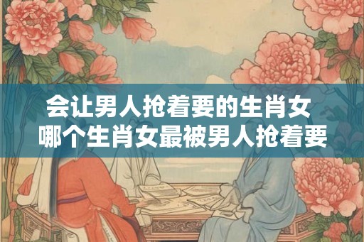 会让男人抢着要的生肖女 哪个生肖女最被男人抢着要