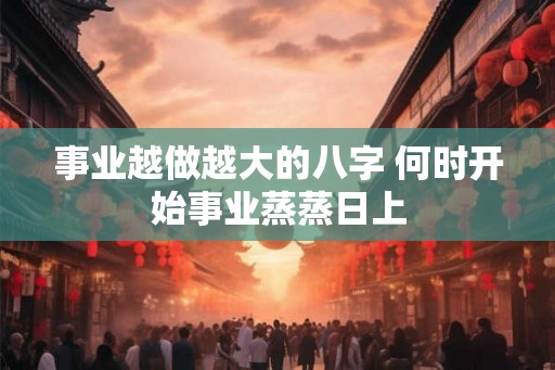 事业越做越大的八字 何时开始事业蒸蒸日上