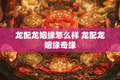 龙配龙姻缘怎么样 龙配龙姻缘奇缘 龙配龙姻缘怎么样 龙配龙姻缘奇缘