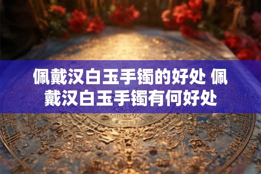 佩戴汉白玉手镯的好处 佩戴汉白玉手镯有何好处