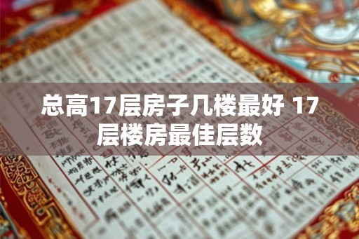 总高17层房子几楼最好 17层楼房最佳层数 总高17层房子几楼最好 17层楼房最佳层数