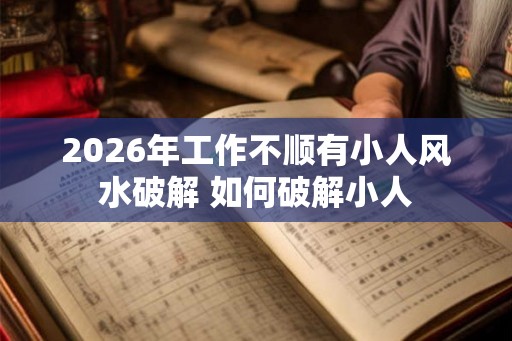 2026年工作不顺有小人风水破解 如何破解小人