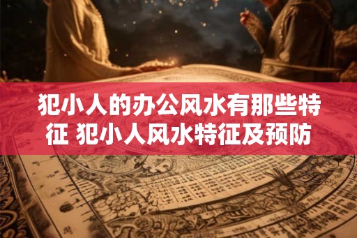 犯小人的办公风水有那些特征 犯小人风水特征及预防