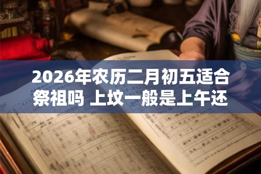 2026年农历二月初五适合祭祖吗 上坟一般是上午还是下午