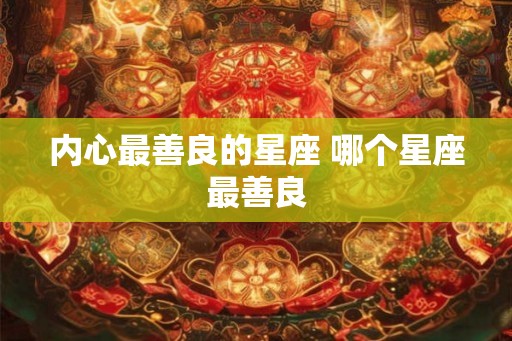 内心最善良的星座 哪个星座最善良 内心最善良的星座 哪个星座最善良