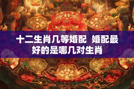 十二生肖几等婚配  婚配最好的是哪几对生肖