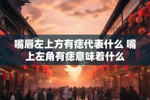 嘴唇左上方有痣代表什么 嘴上左角有痣意味着什么