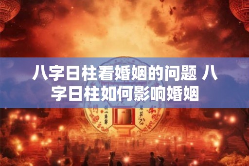 八字日柱看婚姻的问题 八字日柱如何影响婚姻