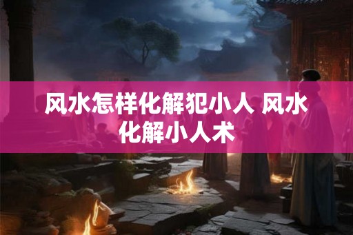 风水怎样化解犯小人 风水化解小人术