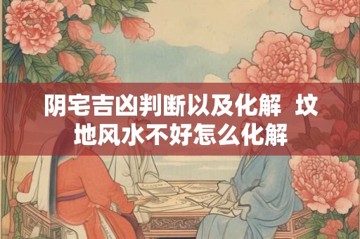 阴宅吉凶判断以及化解  坟地风水不好怎么化解