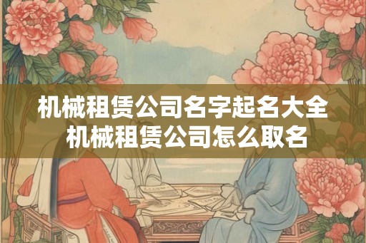 机械租赁公司名字起名大全 机械租赁公司怎么取名