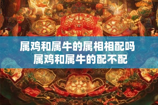 属鸡和属牛的属相相配吗 属鸡和属牛的配不配 属鸡和属牛的属相相配吗 属鸡和属牛的配不配