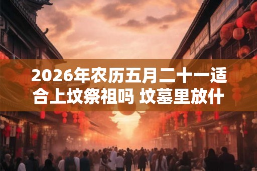 2026年农历五月二十一适合上坟祭祖吗 坟墓里放什么对下代好