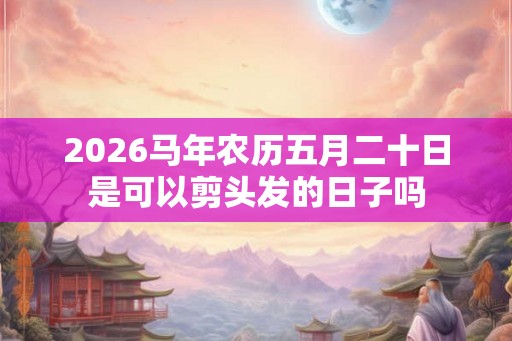 2026马年农历五月二十日是可以剪头发的日子吗